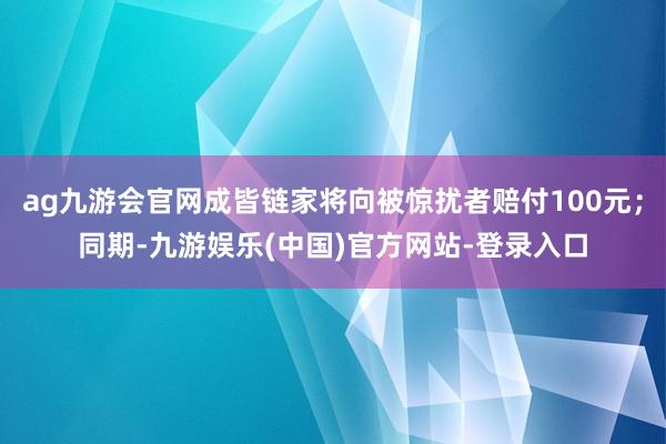 ag九游会官网成皆链家将向被惊扰者赔付100元；同期-九游娱乐(中国)官方网站-登录入口