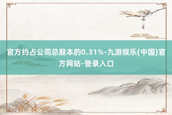 官方约占公司总股本的0.31%-九游娱乐(中国)官方网站-登录入口