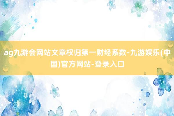 ag九游会网站文章权归第一财经系数-九游娱乐(中国)官方网站-登录入口