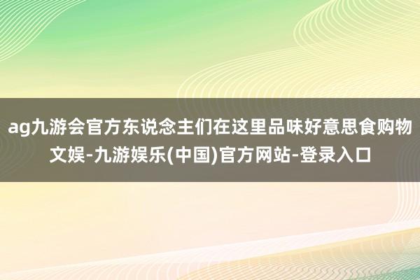 ag九游会官方东说念主们在这里品味好意思食购物文娱-九游娱乐(中国)官方网站-登录入口