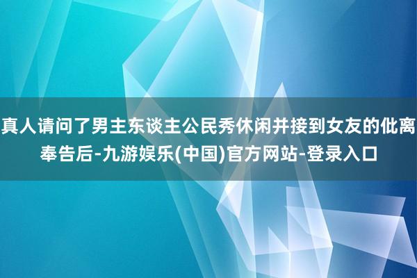 真人请问了男主东谈主公民秀休闲并接到女友的仳离奉告后-九游娱乐(中国)官方网站-登录入口