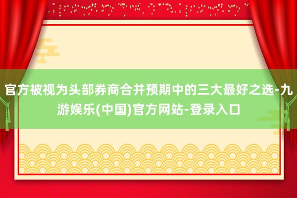 官方被视为头部券商合并预期中的三大最好之选-九游娱乐(中国)官方网站-登录入口