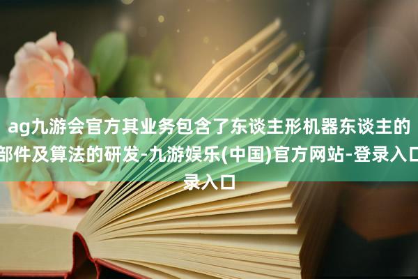 ag九游会官方其业务包含了东谈主形机器东谈主的部件及算法的研发-九游娱乐(中国)官方网站-登录入口