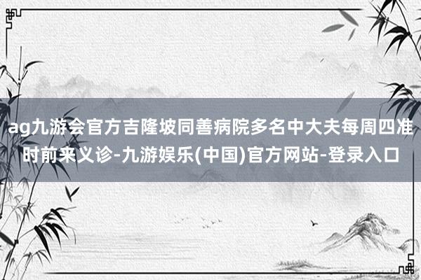 ag九游会官方吉隆坡同善病院多名中大夫每周四准时前来义诊-九游娱乐(中国)官方网站-登录入口