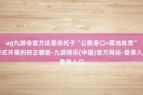 ag九游会官方这是依托于“公路港口+属地纵贯”样式开展的校正翻新-九游娱乐(中国)官方网站-登录入口