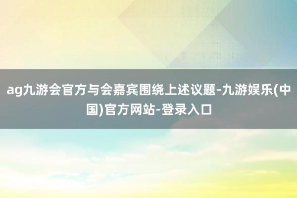 ag九游会官方与会嘉宾围绕上述议题-九游娱乐(中国)官方网站-登录入口