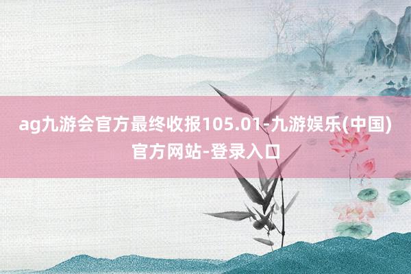 ag九游会官方最终收报105.01-九游娱乐(中国)官方网站-登录入口