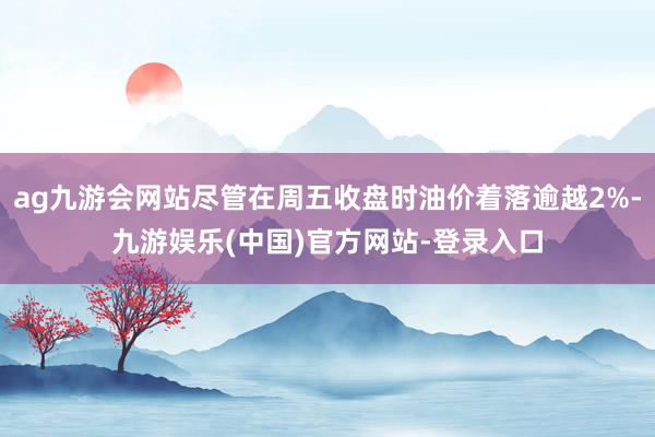 ag九游会网站尽管在周五收盘时油价着落逾越2%-九游娱乐(中国)官方网站-登录入口