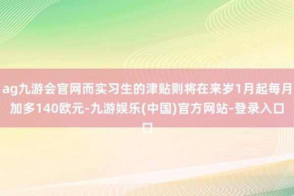 ag九游会官网而实习生的津贴则将在来岁1月起每月加多140欧元-九游娱乐(中国)官方网站-登录入口