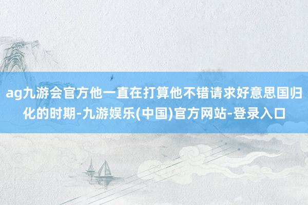 ag九游会官方他一直在打算他不错请求好意思国归化的时期-九游娱乐(中国)官方网站-登录入口