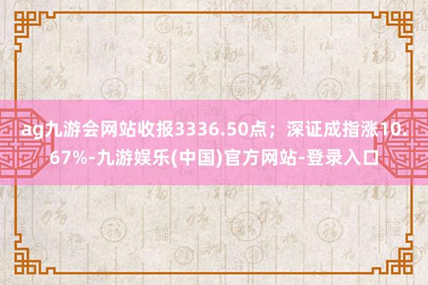 ag九游会网站收报3336.50点；深证成指涨10.67%-九游娱乐(中国)官方网站-登录入口