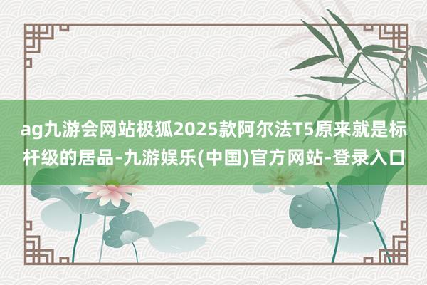 ag九游会网站极狐2025款阿尔法T5原来就是标杆级的居品-九游娱乐(中国)官方网站-登录入口