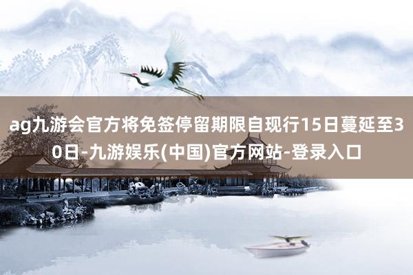 ag九游会官方将免签停留期限自现行15日蔓延至30日-九游娱乐(中国)官方网站-登录入口