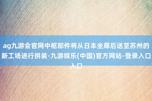 ag九游会官网中枢部件将从日本坐蓐后送至苏州的新工场进行拼装-九游娱乐(中国)官方网站-登录入口