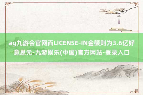 ag九游会官网而LICENSE-IN金额则为3.6亿好意思元-九游娱乐(中国)官方网站-登录入口