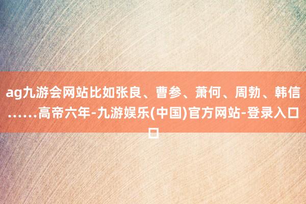 ag九游会网站比如张良、曹参、萧何、周勃、韩信……高帝六年-九游娱乐(中国)官方网站-登录入口