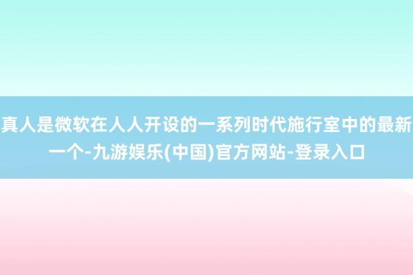 真人是微软在人人开设的一系列时代施行室中的最新一个-九游娱乐(中国)官方网站-登录入口