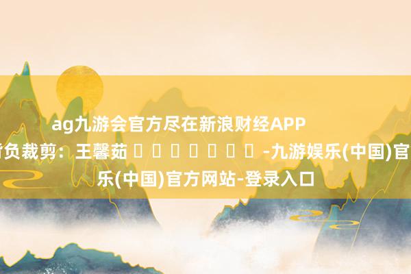 ag九游会官方尽在新浪财经APP            						背负裁剪：王馨茹 							-九游娱乐(中国)官方网站-登录入口