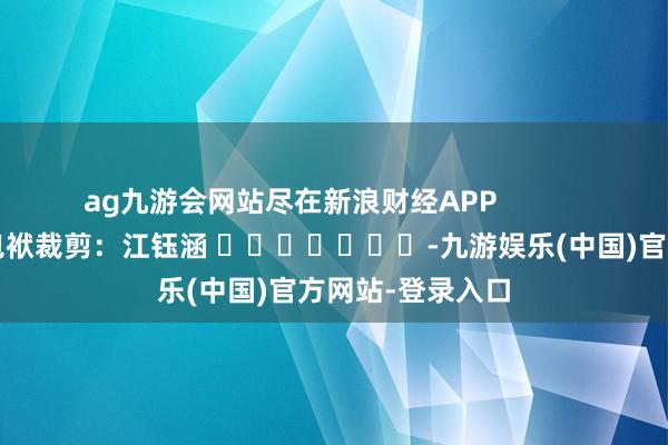 ag九游会网站尽在新浪财经APP            						包袱裁剪：江钰涵 							-九游娱乐(中国)官方网站-登录入口