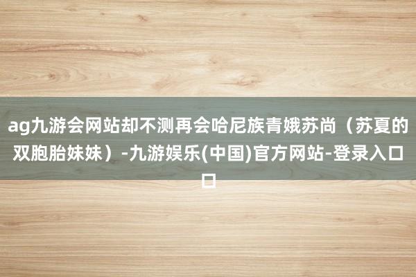 ag九游会网站却不测再会哈尼族青娥苏尚（苏夏的双胞胎妹妹）-九游娱乐(中国)官方网站-登录入口