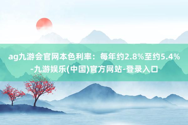 ag九游会官网本色利率：每年约2.8%至约5.4%-九游娱乐(中国)官方网站-登录入口