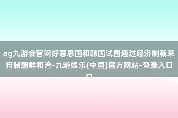 ag九游会官网好意思国和韩国试图通过经济制裁来箝制朝鲜和洽-九游娱乐(中国)官方网站-登录入口