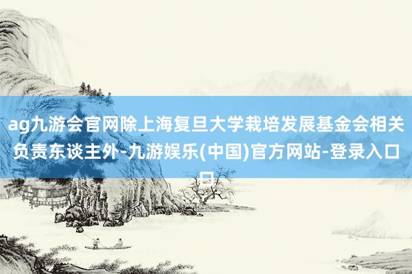 ag九游会官网除上海复旦大学栽培发展基金会相关负责东谈主外-九游娱乐(中国)官方网站-登录入口