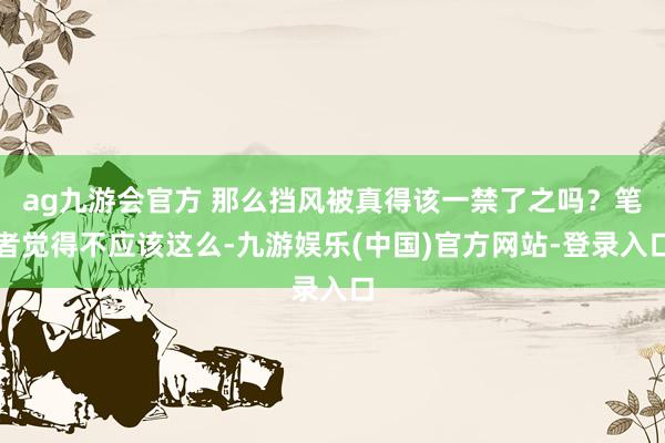 ag九游会官方 那么挡风被真得该一禁了之吗？笔者觉得不应该这么-九游娱乐(中国)官方网站-登录入口