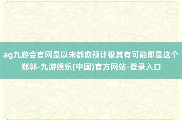 ag九游会官网是以宋都愈预计极其有可能即是这个郑郭-九游娱乐(中国)官方网站-登录入口