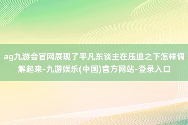 ag九游会官网展现了平凡东谈主在压迫之下怎样调解起来-九游娱乐(中国)官方网站-登录入口