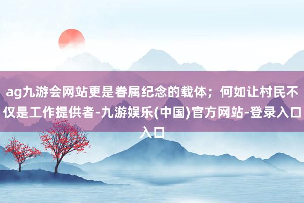 ag九游会网站更是眷属纪念的载体；何如让村民不仅是工作提供者-九游娱乐(中国)官方网站-登录入口