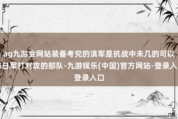 ag九游会网站装备考究的滇军是抗战中未几的可以与日军打对攻的部队-九游娱乐(中国)官方网站-登录入口