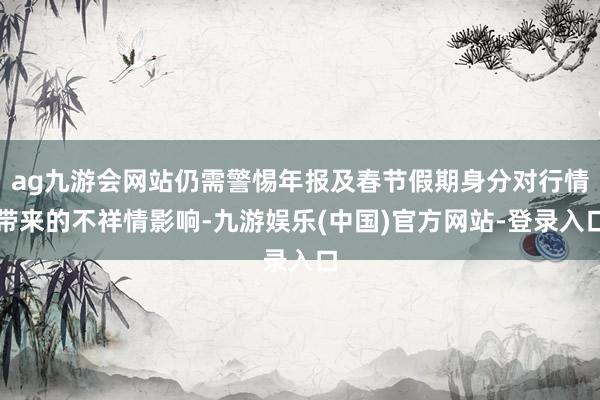 ag九游会网站仍需警惕年报及春节假期身分对行情带来的不祥情影响-九游娱乐(中国)官方网站-登录入口